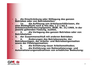 • 1. die Einschränkung oder Stillegung des ganzen
  Betriebes oder von Betriebsteilen;
•     1a.     die Auflösung von Arbeitsverhältnissen, die
  eine Meldepflicht nach § 45a Abs. 1 Z 1 bis 3
  Arbeitsmarktförderungsgesetz, BGBl. Nr. 31/1969, in der
  jeweils geltenden Fassung, auslöst,
•     2.      die Verlegung des ganzen Betriebes oder von
  Betriebsteilen
• 3. der Zusammenschluß mit anderen Betrieben;
•     4.      Änderungen des Betriebszwecks, der
  Betriebsanlagen, der Arbeits- und Betriebsorganisation
  sowie der Filialorganisation;
•     5.      die Einführung neuer Arbeitsmethoden;
•     6.      die Einführung von Rationalisierungs- und
  Automatisierungsmaßnahmen von erheblicher Bedeutung;




                                                            19
 