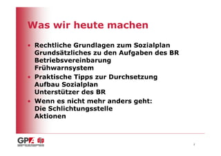 Was wir heute machen

• Rechtliche Grundlagen zum Sozialplan
  Grundsätzliches zu den Aufgaben des BR
  Betriebsvereinbarung
  Frühwarnsystem
• Praktische Tipps zur Durchsetzung
  Aufbau Sozialplan
  Unterstützer des BR
• Wenn es nicht mehr anders geht:
  Die Schlichtungsstelle
  Aktionen



                                           2
 