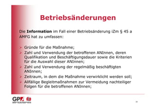 Betriebsänderungen
Die Information im Fall einer Betriebsänderung iZm § 45 a
AMFG hat zu umfassen:

  Gründe für die Maßnahme;
  Zahl und Verwendung der betroffenen ANInnen, deren
  Qualifikation und Beschäftigungsdauer sowie die Kriterien
  für die Auswahl dieser ANInnen;
  Zahl und Verwendung der regelmäßig beschäftigten
  ANInnen;
  Zeitraum, in dem die Maßnahme verwirklicht werden soll;
  Allfällige Begleitmaßnahmen zur Vermeidung nachteiliger
  Folgen für die betroffenen ANInnen;


                                                              20
 