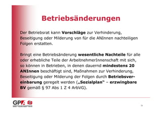 Betriebsänderungen
Der Betriebsrat kann Vorschläge zur Verhinderung,
Beseitigung oder Milderung von für die ANInnen nachteiligen
Folgen erstatten.

Bringt eine Betriebsänderung wesentliche Nachteile für alle
oder erhebliche Teile der ArbeitnehmerInnenschaft mit sich,
so können in Betrieben, in denen dauernd mindestens 20
ANInnen beschäftigt sind, Maßnahmen zur Verhinderung,
Beseitigung oder Milderung der Folgen durch Betriebsver-
einbarung geregelt werden („Sozialplan“ – erzwingbare
BV gemäß § 97 Abs 1 Z 4 ArbVG).



                                                              21
 