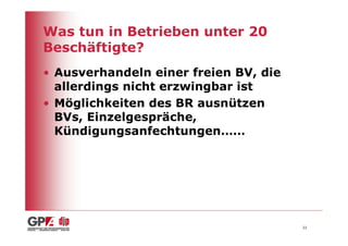 Was tun in Betrieben unter 20
Beschäftigte?
• Ausverhandeln einer freien BV, die
  allerdings nicht erzwingbar ist
• Möglichkeiten des BR ausnützen
  BVs, Einzelgespräche,
  Kündigungsanfechtungen……




                                       22
 