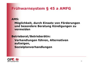 Frühwarnsystem § 45 a AMFG

AMS:
 Möglichkeit, durch Einsatz von Förderungen
 und besondere Beratung Kündigungen zu
 vermeiden

Betriebsrat/Betriebsrätin:
  Verhandlungen führen, Alternativen
  aufzeigen,
  Sozialplanverhandlungen




                                              23
 
