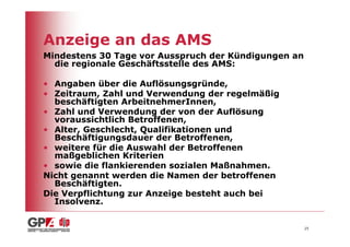 Anzeige an das AMS
Mindestens 30 Tage vor Ausspruch der Kündigungen an
  die regionale Geschäftsstelle des AMS:

• Angaben über die Auflösungsgründe,
• Zeitraum, Zahl und Verwendung der regelmäßig
  beschäftigten ArbeitnehmerInnen,
• Zahl und Verwendung der von der Auflösung
  voraussichtlich Betroffenen,
• Alter, Geschlecht, Qualifikationen und
  Beschäftigungsdauer der Betroffenen,
• weitere für die Auswahl der Betroffenen
  maßgeblichen Kriterien
• sowie die flankierenden sozialen Maßnahmen.
Nicht genannt werden die Namen der betroffenen
  Beschäftigten.
Die Verpflichtung zur Anzeige besteht auch bei
  Insolvenz.


                                                      25
 