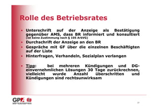 Rolle des Betriebsrates
• Unterschrift auf der Anzeige als Bestätigung
  gegenüber AMS, dass BR informiert und konsultiert
  (ist keine Zustimmung nach § 105 ArbVG)
• Durchschrift der Anzeige an den BR
• Gespräche mit GF über die einzelnen Beschäftigten
  auf der Liste
• Hinterfragen, Verhandeln, Sozialplan verlangen

• Tipp:      bei mehreren Kündigungen und DG-
  einvernehmlichen Lösungen 30 Tage zurückrechnen,
  vielleicht   wurde   Anzahl   überschritten und
  Kündigungen sind rechtsunwirksam




                                                  27
 