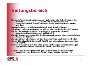 Geltungsbereich

Die nachfolgenden Bestimmungen gelten für alle Arbeitnehmer im
     Betrieb ........................., welche in einem aufrechten
     Dienstverhältnis stehen und durch den Betriebsrat vertreten
     werden.
Ausgenommen vom Geltungsbereich sind Arbeitnehmer,
mit einem befristeten Dienstverhältnis bis zum Ende der Befristung,
deren Dienstverhältnis durch unberechtigten Austritt oder
     gerechtfertigte Entlassung gelöst wird,
die die Voraussetzungen für die Inanspruchnahme einer gesetzlichen
     Pension erfüllen,
die von einem Überlasser an das Unternehmen verliehen sind oder
deren Dienstverhältnis gemäß AVRAG auf ein anderes Unternehmen
     übergeht.
Selbstverständlich gilt bei allen personenbezogenen Bezeichnungen
     die gewählte Form jeweils für beide Geschlechter.

! Immer den Geltungsbereich genau definieren und niemanden
    vergessen z.B. Karenzurlauber Innen, Präsenzdiener…..!



                                                                      33
 