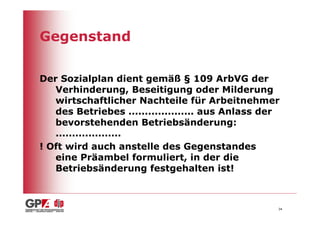Gegenstand

Der Sozialplan dient gemäß § 109 ArbVG der
   Verhinderung, Beseitigung oder Milderung
   wirtschaftlicher Nachteile für Arbeitnehmer
   des Betriebes .................... aus Anlass der
   bevorstehenden Betriebsänderung:
   ....................
! Oft wird auch anstelle des Gegenstandes
   eine Präambel formuliert, in der die
   Betriebsänderung festgehalten ist!



                                                   34
 