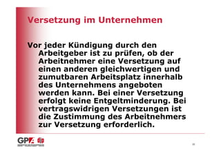 Versetzung im Unternehmen

Vor jeder Kündigung durch den
  Arbeitgeber ist zu prüfen, ob der
  Arbeitnehmer eine Versetzung auf
  einen anderen gleichwertigen und
  zumutbaren Arbeitsplatz innerhalb
  des Unternehmens angeboten
  werden kann. Bei einer Versetzung
  erfolgt keine Entgeltminderung. Bei
  vertragswidrigen Versetzungen ist
  die Zustimmung des Arbeitnehmers
  zur Versetzung erforderlich.

                                        35
 