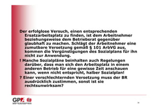 Der erfolglose Versuch, einen entsprechenden
   Ersatzarbeitsplatz zu finden, ist dem Arbeitnehmer
   beziehungsweise dem Betriebsrat gegenüber
   glaubhaft zu machen. Schlägt der Arbeitnehmer eine
   zumutbare Versetzung gemäß § 101 ArbVG aus,
   kommen die Vergünstigungen des Sozialplans für ihn
   nicht zur Anwendung.
! Manche Sozialpläne beinhalten auch Regelungen
   darüber, dass man sich den Arbeitsplatz in einem
   anderen Betrieb für eine gewisse Zeit anschauen
   kann, wenn nicht entspricht, halber Sozialplan!
? Einer verschlechternden Versetzung muss der BR
   ausdrücklich zustimmen, sonst ist sie
   rechtsunwirksam?



                                                        36
 