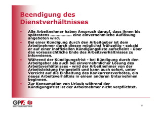 Beendigung des
Dienstverhältnisses
•   Alle Arbeitnehmer haben Anspruch darauf, dass ihnen bis
    spätestens ................. eine einvernehmliche Auflösung
    angeboten wird.
•   Bei einer Kündigung durch den Arbeitgeber ist dem
    Arbeitnehmer durch diesen möglichst frühzeitig - sobald
    er auf einer inoffiziellen Kündigungsliste aufscheint - über
    das voraussichtliche Ende des Arbeitsverhältnisses zu
    informieren.
•   Während der Kündigungsfrist - bei Kündigung durch den
    Arbeitgeber als auch bei einvernehmlicher Lösung des
    Arbeitsverhältnisses - wird der Arbeitnehmer von der
    Arbeitsleistung freigestellt und kann auch sofort, unter
    Verzicht auf die Einhaltung des Konkurrenzverbotes, ein
    neues Arbeitsverhältnis in einem anderen Unternehmen
    beginnen.
•   Zur Konsumation von Urlaub während der
    Kündigungsfrist ist der Arbeitnehmer nicht verpflichtet.




                                                               37
 