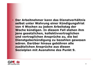 • Der Arbeitnehmer kann das Dienstverhältnis
  selbst unter Wahrung einer Kündigungsfrist
  von 4 Wochen zu jedem Arbeitstag der
  Woche kündigen. In diesem Fall stehen ihm
  jene gesetzlichen, kollektivvertraglichen
  und vertraglichen Ansprüche zu, die bei
  Dienstgeberkündigung zu bezahlen gewesen
  wären. Darüber hinaus gebühren alle
  zusätzlichen Ansprüche aus diesen
  Sozialplan mit Ausnahme des Punkt 9.



                                           38
 