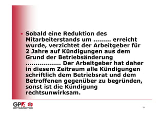 • Sobald eine Reduktion des
  Mitarbeiterstands um ......... erreicht
  wurde, verzichtet der Arbeitgeber für
  2 Jahre auf Kündigungen aus dem
  Grund der Betriebsänderung
  .................. Der Arbeitgeber hat daher
  in diesem Zeitraum alle Kündigungen
  schriftlich dem Betriebsrat und dem
  Betroffenen gegenüber zu begründen,
  sonst ist die Kündigung
  rechtsunwirksam.

                                             39
 