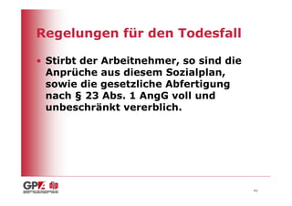 Regelungen für den Todesfall

• Stirbt der Arbeitnehmer, so sind die
  Anprüche aus diesem Sozialplan,
  sowie die gesetzliche Abfertigung
  nach § 23 Abs. 1 AngG voll und
  unbeschränkt vererblich.




                                         43
 