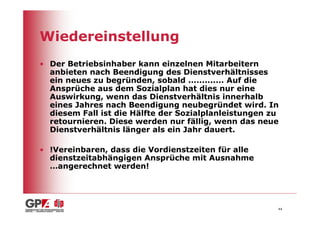 Wiedereinstellung
• Der Betriebsinhaber kann einzelnen Mitarbeitern
  anbieten nach Beendigung des Dienstverhältnisses
  ein neues zu begründen, sobald ............. Auf die
  Ansprüche aus dem Sozialplan hat dies nur eine
  Auswirkung, wenn das Dienstverhältnis innerhalb
  eines Jahres nach Beendigung neubegründet wird. In
  diesem Fall ist die Hälfte der Sozialplanleistungen zu
  retournieren. Diese werden nur fällig, wenn das neue
  Dienstverhältnis länger als ein Jahr dauert.

• !Vereinbaren, dass die Vordienstzeiten für alle
  dienstzeitabhängigen Ansprüche mit Ausnahme
  …angerechnet werden!




                                                       44
 