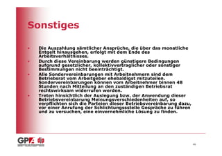Sonstiges

•   Die Auszahlung sämtlicher Ansprüche, die über das monatliche
    Entgelt hinausgehen, erfolgt mit dem Ende des
    Arbeitsverhältnisses.
•   Durch diese Vereinbarung werden günstigere Bedingungen
    aufgrund gesetzlicher, kollektivvertraglicher oder sonstiger
    Bestimmungen nicht beeinträchtigt.
•   Alle Sondervereinbarungen mit Arbeitnehmern sind dem
    Betriebsrat vom Arbeitgeber ehebaldigst mitzuteilen.
    Sondervereinbarungen können vom Arbeitnehmer binnen 48
    Stunden nach Mitteilung an den zuständigen Betriebsrat
    rechtswirksam widerrufen werden.
•   Treten hinsichtlich der Auslegung bzw. der Anwendung dieser
    Betriebsvereinbarung Meinungsverschiedenheiten auf, so
    verpflichten sich die Parteien dieser Betriebsvereinbarung dazu,
    vor einer Anrufung der Schlichtungssstelle Gespräche zu führen
    und zu versuchen, eine einvernehmliche Lösung zu finden.




                                                                       46
 