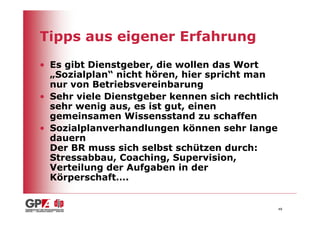 Tipps aus eigener Erfahrung
• Es gibt Dienstgeber, die wollen das Wort
  „Sozialplan“ nicht hören, hier spricht man
  nur von Betriebsvereinbarung
• Sehr viele Dienstgeber kennen sich rechtlich
  sehr wenig aus, es ist gut, einen
  gemeinsamen Wissensstand zu schaffen
• Sozialplanverhandlungen können sehr lange
  dauern
  Der BR muss sich selbst schützen durch:
  Stressabbau, Coaching, Supervision,
  Verteilung der Aufgaben in der
  Körperschaft….


                                             48
 