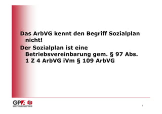 Das ArbVG kennt den Begriff Sozialplan
 nicht!
Der Sozialplan ist eine
 Betriebsvereinbarung gem. § 97 Abs.
 1 Z 4 ArbVG iVm § 109 ArbVG




                                         5
 