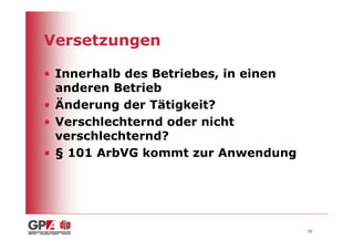 Versetzungen

• Innerhalb des Betriebes, in einen
  anderen Betrieb
• Änderung der Tätigkeit?
• Verschlechternd oder nicht
  verschlechternd?
• § 101 ArbVG kommt zur Anwendung




                                      55
 