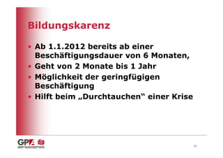 Bildungskarenz

• Ab 1.1.2012 bereits ab einer
  Beschäftigungsdauer von 6 Monaten,
• Geht von 2 Monate bis 1 Jahr
• Möglichkeit der geringfügigen
  Beschäftigung
• Hilft beim „Durchtauchen“ einer Krise




                                          57
 