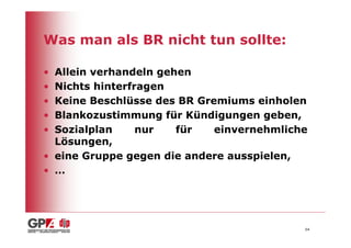 Was man als BR nicht tun sollte:

• Allein verhandeln gehen
• Nichts hinterfragen
• Keine Beschlüsse des BR Gremiums einholen
• Blankozustimmung für Kündigungen geben,
• Sozialplan     nur   für   einvernehmliche
  Lösungen,
• eine Gruppe gegen die andere ausspielen,
• …




                                           64
 