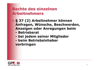 Rechte des einzelnen
Arbeitnehmers
• § 37 (2) Arbeitnehmer können
  Anfragen, Wünsche, Beschwerden,
  Anzeigen oder Anregungen beim
  - Betriebsrat
  - bei jedem seiner Mitglieder
  - beim Betriebsinhaber
  vorbringen




                                    8
 