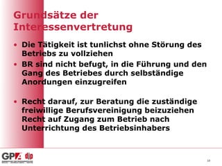 Grundsätze der
Interessenvertretung
• Die Tätigkeit ist tunlichst ohne Störung des
  Betriebs zu vollziehen
• BR sind nicht befugt, in die Führung und den
  Gang des Betriebes durch selbständige
  Anordungen einzugreifen

• Recht darauf, zur Beratung die zuständige
  freiwillige Berufsvereinigung beizuziehen
  Recht auf Zugang zum Betrieb nach
  Unterrichtung des Betriebsinhabers



                                                 10
 