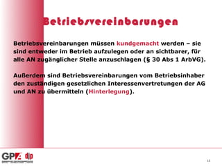 Betriebsvereinbarungen
Betriebsvereinbarungen müssen kundgemacht werden – sie
sind entweder im Betrieb aufzulegen oder an sichtbarer, für
alle AN zugänglicher Stelle anzuschlagen (§ 30 Abs 1 ArbVG).

Außerdem sind Betriebsvereinbarungen vom Betriebsinhaber
den zuständigen gesetzlichen Interessenvertretungen der AG
und AN zu übermitteln (Hinterlegung).




                                                               12
 