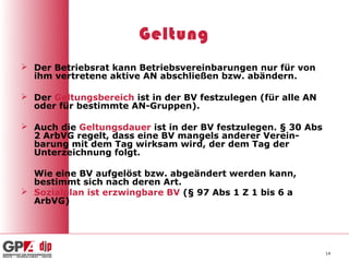 Geltung
 Der Betriebsrat kann Betriebsvereinbarungen nur für von
  ihm vertretene aktive AN abschließen bzw. abändern.

 Der Geltungsbereich ist in der BV festzulegen (für alle AN
  oder für bestimmte AN-Gruppen).

 Auch die Geltungsdauer ist in der BV festzulegen. § 30 Abs
  2 ArbVG regelt, dass eine BV mangels anderer Verein-
  barung mit dem Tag wirksam wird, der dem Tag der
  Unterzeichnung folgt.

  Wie eine BV aufgelöst bzw. abgeändert werden kann,
  bestimmt sich nach deren Art.
 Sozialplan ist erzwingbare BV (§ 97 Abs 1 Z 1 bis 6 a
  ArbVG)




                                                               14
 