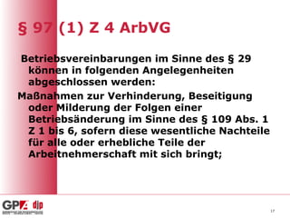 § 97 (1) Z 4 ArbVG

Betriebsvereinbarungen im Sinne des § 29
 können in folgenden Angelegenheiten
 abgeschlossen werden:
Maßnahmen zur Verhinderung, Beseitigung
 oder Milderung der Folgen einer
 Betriebsänderung im Sinne des § 109 Abs. 1
 Z 1 bis 6, sofern diese wesentliche Nachteile
 für alle oder erhebliche Teile der
 Arbeitnehmerschaft mit sich bringt;




                                                 17
 