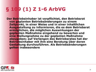 § 109 (1) Z 1-6 ArbVG
Der Betriebsinhaber ist verpflichtet, den Betriebsrat
 von geplanten Betriebsänderungen zu einem
 Zeitpunkt, in einer Weise und in einer inhaltlichen
 Ausgestaltung zu informieren, die es dem Betriebsrat
 ermöglichen, die möglichen Auswirkungen der
 geplanten Maßnahme eingehend zu bewerten und
 eine Stellungnahme zu der geplanten Maßnahme
 abzugeben; auf Verlangen des Betriebsrates hat der
 Betriebsinhaber mit ihm eine Beratung über deren
 Gestaltung durchzuführen. Als Betriebsänderungen
 gelten insbesondere




                                                    18
 
