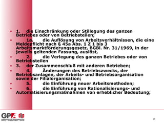 • 1. die Einschränkung oder Stillegung des ganzen
  Betriebes oder von Betriebsteilen;
•     1a.     die Auflösung von Arbeitsverhältnissen, die eine
  Meldepflicht nach § 45a Abs. 1 Z 1 bis 3
  Arbeitsmarktförderungsgesetz, BGBl. Nr. 31/1969, in der
  jeweils geltenden Fassung, auslöst,
•     2.      die Verlegung des ganzen Betriebes oder von
  Betriebsteilen
• 3. der Zusammenschluß mit anderen Betrieben;
•     4.      Änderungen des Betriebszwecks, der
  Betriebsanlagen, der Arbeits- und Betriebsorganisation
  sowie der Filialorganisation;
•     5.      die Einführung neuer Arbeitsmethoden;
•     6.      die Einführung von Rationalisierungs- und
  Automatisierungsmaßnahmen von erheblicher Bedeutung;




                                                             19
 