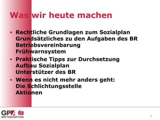 Was wir heute machen

• Rechtliche Grundlagen zum Sozialplan
  Grundsätzliches zu den Aufgaben des BR
  Betriebsvereinbarung
  Frühwarnsystem
• Praktische Tipps zur Durchsetzung
  Aufbau Sozialplan
  Unterstützer des BR
• Wenn es nicht mehr anders geht:
  Die Schlichtungsstelle
  Aktionen



                                           2
 