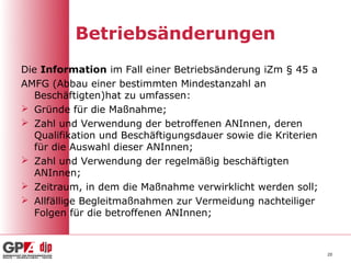 Betriebsänderungen
Die Information im Fall einer Betriebsänderung iZm § 45 a
AMFG (Abbau einer bestimmten Mindestanzahl an
   Beschäftigten)hat zu umfassen:
 Gründe für die Maßnahme;
 Zahl und Verwendung der betroffenen ANInnen, deren
   Qualifikation und Beschäftigungsdauer sowie die Kriterien
   für die Auswahl dieser ANInnen;
 Zahl und Verwendung der regelmäßig beschäftigten
   ANInnen;
 Zeitraum, in dem die Maßnahme verwirklicht werden soll;
 Allfällige Begleitmaßnahmen zur Vermeidung nachteiliger
   Folgen für die betroffenen ANInnen;



                                                               20
 