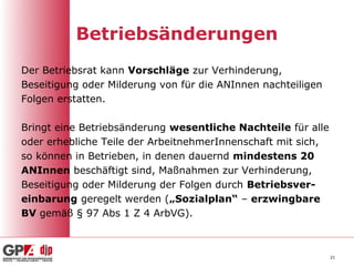 Betriebsänderungen
Der Betriebsrat kann Vorschläge zur Verhinderung,
Beseitigung oder Milderung von für die ANInnen nachteiligen
Folgen erstatten.

Bringt eine Betriebsänderung wesentliche Nachteile für alle
oder erhebliche Teile der ArbeitnehmerInnenschaft mit sich,
so können in Betrieben, in denen dauernd mindestens 20
ANInnen beschäftigt sind, Maßnahmen zur Verhinderung,
Beseitigung oder Milderung der Folgen durch Betriebsver-
einbarung geregelt werden („Sozialplan“ – erzwingbare
BV gemäß § 97 Abs 1 Z 4 ArbVG).



                                                              21
 