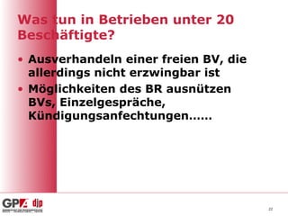Was tun in Betrieben unter 20
Beschäftigte?
• Ausverhandeln einer freien BV, die
  allerdings nicht erzwingbar ist
• Möglichkeiten des BR ausnützen
  BVs, Einzelgespräche,
  Kündigungsanfechtungen……




                                       22
 
