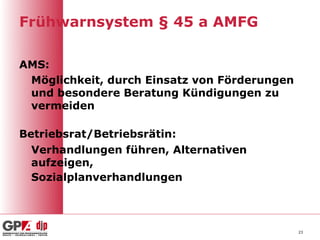 Frühwarnsystem § 45 a AMFG

AMS:
 Möglichkeit, durch Einsatz von Förderungen
 und besondere Beratung Kündigungen zu
 vermeiden

Betriebsrat/Betriebsrätin:
  Verhandlungen führen, Alternativen
  aufzeigen,
  Sozialplanverhandlungen



                                              23
 