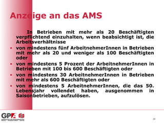 Anzeige an das AMS
        In Betrieben mit mehr als 20 Beschäftigten
    verpflichtend einzuhalten, wenn beabsichtigt ist, die
    Arbeitsverhältnisse
•   von mindestens fünf ArbeitnehmerInnen in Betrieben
    mit mehr als 20 und weniger als 100 Beschäftigten
    oder
•   von mindestens 5 Prozent der ArbeitnehmerInnen in
    Betrieben mit 100 bis 600 Beschäftigten oder
•   von mindestens 30 ArbeitnehmerInnen in Betrieben
    mit mehr als 600 Beschäftigten oder
•   von mindestens 5 ArbeitnehmerInnen, die das 50.
    Lebensjahr vollendet haben, ausgenommen in
    Saisonbetrieben, aufzulösen.



                                                        24
 