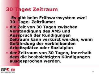 30 Tages Zeitraum
   Es gibt beim Frühwarnsystem zwei
  30–Tage- Zeiträume:
• die Zeit von 30 Tagen zwischen
  Verständigung des AMS und
  Ausspruch der Kündigungen
  Zeitraum kann verkürzt werden, wenn
  Gefährdung der verbleibenden
  Arbeitsplätze oder Sozialplan
• der Zeitraum von 30 Tagen, innerhalb
  dem die beabsichtigten Kündigungen
  ausgesprochen werden.

                                     26
 
