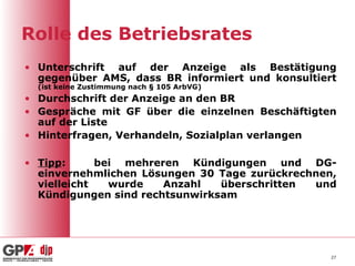 Rolle des Betriebsrates
• Unterschrift auf der Anzeige als Bestätigung
  gegenüber AMS, dass BR informiert und konsultiert
  (ist keine Zustimmung nach § 105 ArbVG)
• Durchschrift der Anzeige an den BR
• Gespräche mit GF über die einzelnen Beschäftigten
  auf der Liste
• Hinterfragen, Verhandeln, Sozialplan verlangen

• Tipp:      bei mehreren Kündigungen und DG-
  einvernehmlichen Lösungen 30 Tage zurückrechnen,
  vielleicht   wurde   Anzahl   überschritten und
  Kündigungen sind rechtsunwirksam




                                                  27
 