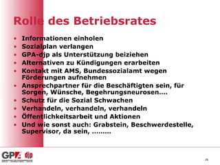 Rolle des Betriebsrates
•   Informationen einholen
•   Sozialplan verlangen
•   GPA-djp als Unterstützung beiziehen
•   Alternativen zu Kündigungen erarbeiten
•   Kontakt mit AMS, Bundessozialamt wegen
    Förderungen aufnehmen
•   Ansprechpartner für die Beschäftigten sein, für
    Sorgen, Wünsche, Begehrungsneurosen….
•   Schutz für die Sozial Schwachen
•   Verhandeln, verhandeln, verhandeln
•   Öffentlichkeitsarbeit und Aktionen
•   Und wie sonst auch: Grabstein, Beschwerdestelle,
    Supervisor, da sein, ………



                                                       28
 