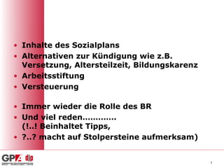• Inhalte des Sozialplans
• Alternativen zur Kündigung wie z.B.
  Versetzung, Altersteilzeit, Bildungskarenz
• Arbeitsstiftung
• Versteuerung

• Immer wieder die Rolle des BR
• Und viel reden………….
  (!..! Beinhaltet Tipps,
• ?..? macht auf Stolpersteine aufmerksam)


                                               3
 