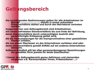 Geltungsbereich

Die nachfolgenden Bestimmungen gelten für alle Arbeitnehmer im
     Betrieb ........................., welche in einem aufrechten
     Dienstverhältnis stehen und durch den Betriebsrat vertreten
     werden.
Ausgenommen vom Geltungsbereich sind Arbeitnehmer,
mit einem befristeten Dienstverhältnis bis zum Ende der Befristung,
deren Dienstverhältnis durch unberechtigten Austritt oder
     gerechtfertigte Entlassung gelöst wird,
die die Voraussetzungen für die Inanspruchnahme einer gesetzlichen
     Pension erfüllen,
die von einem Überlasser an das Unternehmen verliehen sind oder
deren Dienstverhältnis gemäß AVRAG auf ein anderes Unternehmen
     übergeht.
Selbstverständlich gilt bei allen personenbezogenen Bezeichnungen
     die gewählte Form jeweils für beide Geschlechter.

! Immer den Geltungsbereich genau definieren und niemanden
    vergessen z.B. Karenzurlauber Innen, Präsenzdiener…..!



                                                                      33
 