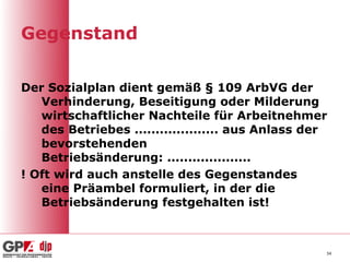 Gegenstand

Der Sozialplan dient gemäß § 109 ArbVG der
   Verhinderung, Beseitigung oder Milderung
   wirtschaftlicher Nachteile für Arbeitnehmer
   des Betriebes .................... aus Anlass der
   bevorstehenden
   Betriebsänderung: ....................
! Oft wird auch anstelle des Gegenstandes
   eine Präambel formuliert, in der die
   Betriebsänderung festgehalten ist!



                                                   34
 