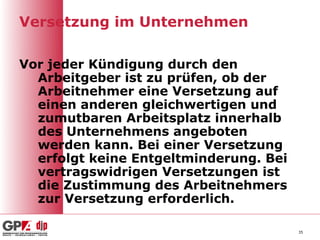 Versetzung im Unternehmen

Vor jeder Kündigung durch den
  Arbeitgeber ist zu prüfen, ob der
  Arbeitnehmer eine Versetzung auf
  einen anderen gleichwertigen und
  zumutbaren Arbeitsplatz innerhalb
  des Unternehmens angeboten
  werden kann. Bei einer Versetzung
  erfolgt keine Entgeltminderung. Bei
  vertragswidrigen Versetzungen ist
  die Zustimmung des Arbeitnehmers
  zur Versetzung erforderlich.

                                        35
 