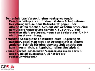 Der erfolglose Versuch, einen entsprechenden
   Ersatzarbeitsplatz zu finden, ist dem Arbeitnehmer
   beziehungsweise dem Betriebsrat gegenüber
   glaubhaft zu machen. Schlägt der Arbeitnehmer eine
   zumutbare Versetzung gemäß § 101 ArbVG aus,
   kommen die Vergünstigungen des Sozialplans für ihn
   nicht zur Anwendung.
! Manche Sozialpläne beinhalten auch Regelungen
   darüber, dass man sich den Arbeitsplatz in einem
   anderen Betrieb für eine gewisse Zeit anschauen
   kann, wenn nicht entspricht, halber Sozialplan!
? Einer verschlechternden Versetzung muss der BR
   ausdrücklich zustimmen, sonst ist sie
   rechtsunwirksam?



                                                        36
 