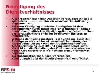 Beendigung des
Dienstverhältnisses
•   Alle Arbeitnehmer haben Anspruch darauf, dass ihnen bis
    spätestens ................. eine einvernehmliche Auflösung
    angeboten wird.
•   Bei einer Kündigung durch den Arbeitgeber ist dem
    Arbeitnehmer durch diesen möglichst frühzeitig - sobald
    er auf einer inoffiziellen Kündigungsliste aufscheint - über
    das voraussichtliche Ende des Arbeitsverhältnisses zu
    informieren.
•   Während der Kündigungsfrist - bei Kündigung durch den
    Arbeitgeber als auch bei einvernehmlicher Lösung des
    Arbeitsverhältnisses - wird der Arbeitnehmer von der
    Arbeitsleistung freigestellt und kann auch sofort, unter
    Verzicht auf die Einhaltung des Konkurrenzverbotes, ein
    neues Arbeitsverhältnis in einem anderen Unternehmen
    beginnen.
•   Zur Konsumation von Urlaub während der
    Kündigungsfrist ist der Arbeitnehmer nicht verpflichtet.




                                                               37
 