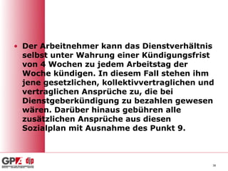 • Der Arbeitnehmer kann das Dienstverhältnis
  selbst unter Wahrung einer Kündigungsfrist
  von 4 Wochen zu jedem Arbeitstag der
  Woche kündigen. In diesem Fall stehen ihm
  jene gesetzlichen, kollektivvertraglichen und
  vertraglichen Ansprüche zu, die bei
  Dienstgeberkündigung zu bezahlen gewesen
  wären. Darüber hinaus gebühren alle
  zusätzlichen Ansprüche aus diesen
  Sozialplan mit Ausnahme des Punkt 9.



                                              38
 