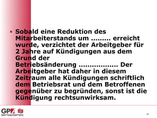 • Sobald eine Reduktion des
  Mitarbeiterstands um ......... erreicht
  wurde, verzichtet der Arbeitgeber für
  2 Jahre auf Kündigungen aus dem
  Grund der
  Betriebsänderung .................. Der
  Arbeitgeber hat daher in diesem
  Zeitraum alle Kündigungen schriftlich
  dem Betriebsrat und dem Betroffenen
  gegenüber zu begründen, sonst ist die
  Kündigung rechtsunwirksam.

                                        39
 