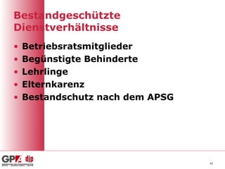 Bestandgeschützte
Dienstverhältnisse
•   Betriebsratsmitglieder
•   Begünstigte Behinderte
•   Lehrlinge
•   Elternkarenz
•   Bestandschutz nach dem APSG




                                  42
 