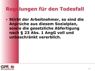 Regelungen für den Todesfall

• Stirbt der Arbeitnehmer, so sind die
  Anprüche aus diesem Sozialplan,
  sowie die gesetzliche Abfertigung
  nach § 23 Abs. 1 AngG voll und
  unbeschränkt vererblich.




                                         43
 