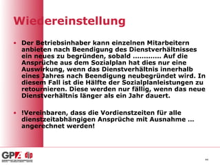 Wiedereinstellung
• Der Betriebsinhaber kann einzelnen Mitarbeitern
  anbieten nach Beendigung des Dienstverhältnisses
  ein neues zu begründen, sobald ............. Auf die
  Ansprüche aus dem Sozialplan hat dies nur eine
  Auswirkung, wenn das Dienstverhältnis innerhalb
  eines Jahres nach Beendigung neubegründet wird. In
  diesem Fall ist die Hälfte der Sozialplanleistungen zu
  retournieren. Diese werden nur fällig, wenn das neue
  Dienstverhältnis länger als ein Jahr dauert.

• !Vereinbaren, dass die Vordienstzeiten für alle
  dienstzeitabhängigen Ansprüche mit Ausnahme …
  angerechnet werden!




                                                       44
 